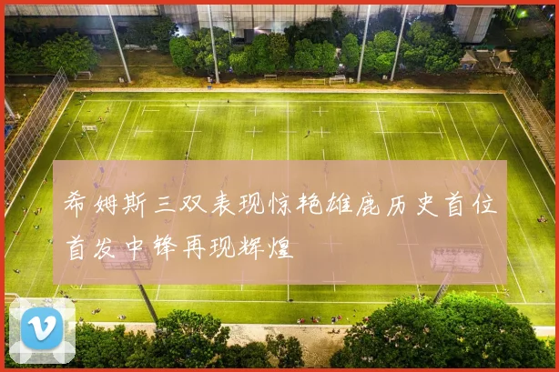 希姆斯三双表现惊艳雄鹿历史首位首发中锋再现辉煌